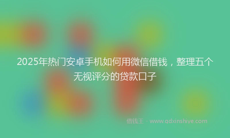 2025年热门安卓手机如何用微信借钱，整理五个无视评分的贷款口子
