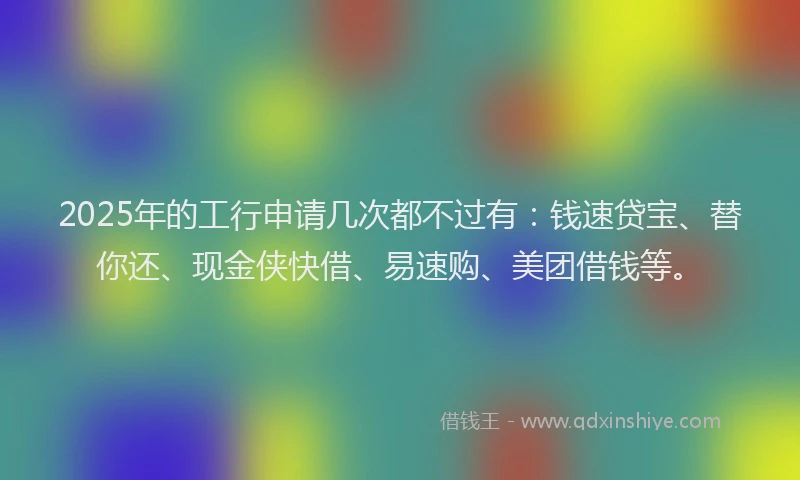 2025年的工行申请几次都不过有：钱速贷宝、替你还、现金侠快借、易速购、美团借钱等。