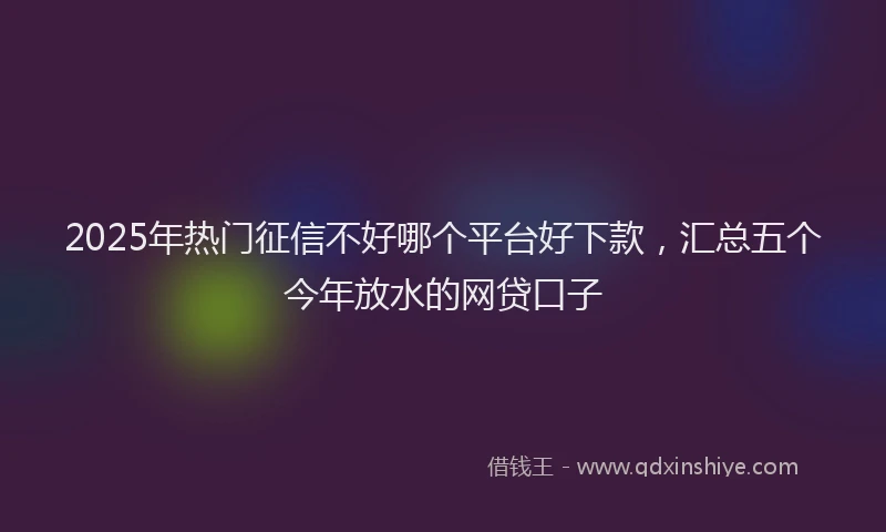 2025年热门征信不好哪个平台好下款，汇总五个今年放水的网贷口子