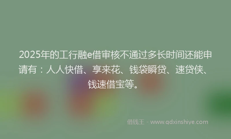 2025年的工行融e借审核不通过多长时间还能申请有：人人快借、享来花、钱袋瞬贷、速贷侠、钱速借宝等。
