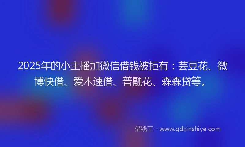 2025年的小主播加微信借钱被拒有：芸豆花、微博快借、爱木速借、普融花、森森贷等。