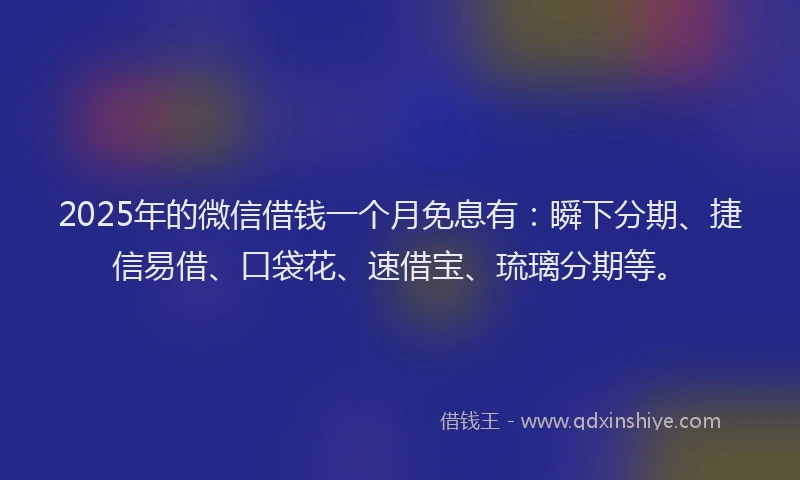 2025年的微信借钱一个月免息有：瞬下分期、捷信易借、口袋花、速借宝、琉璃分期等。