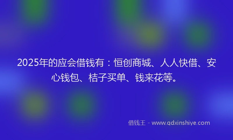 2025年的应会借钱有：恒创商城、人人快借、安心钱包、桔子买单、钱来花等。