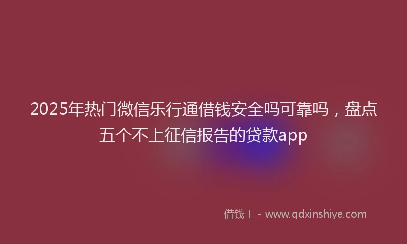 2025年热门微信乐行通借钱安全吗可靠吗，盘点五个不上征信报告的贷款app