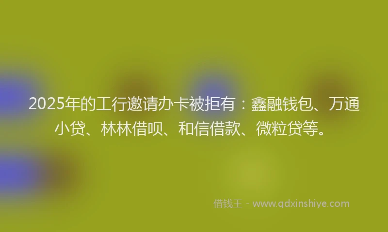 2025年的工行邀请办卡被拒有：鑫融钱包、万通小贷、林林借呗、和信借款、微粒贷等。