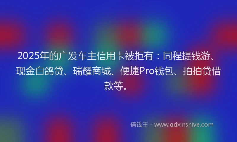 2025年的广发车主信用卡被拒有：同程提钱游、现金白鸽贷、瑞耀商城、便捷Pro钱包、拍拍贷借款等。