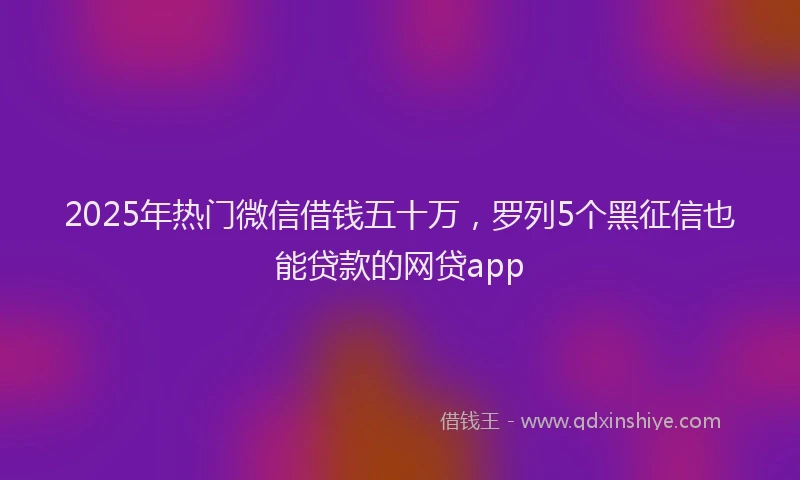 2025年热门微信借钱五十万，罗列5个黑征信也能贷款的网贷app