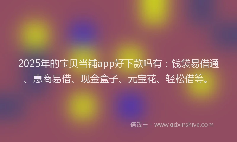 2025年的宝贝当铺app好下款吗有：钱袋易借通、惠商易借、现金盒子、元宝花、轻松借等。