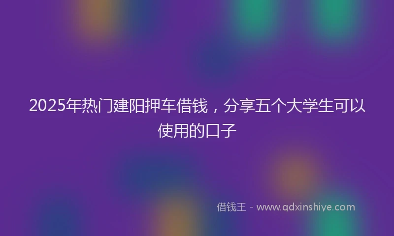 2025年热门建阳押车借钱，分享五个大学生可以使用的口子