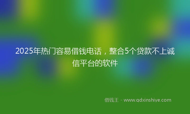 2025年热门容易借钱电话，整合5个贷款不上诚信平台的软件