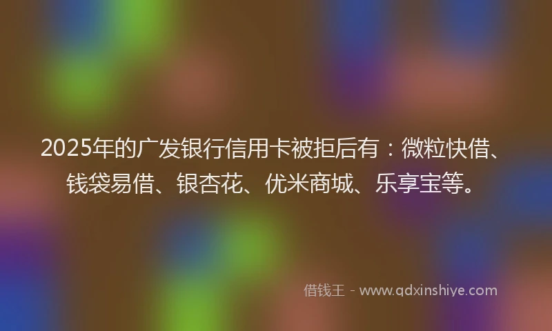 2025年的广发银行信用卡被拒后有：微粒快借、钱袋易借、银杏花、优米商城、乐享宝等。