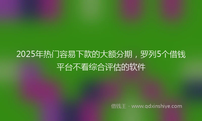 2025年热门容易下款的大额分期，罗列5个借钱平台不看综合评估的软件