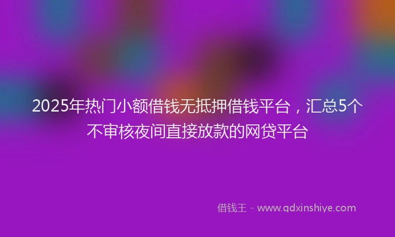 2025年热门小额借钱无抵押借钱平台，汇总5个不审核夜间直接放款的网贷平台