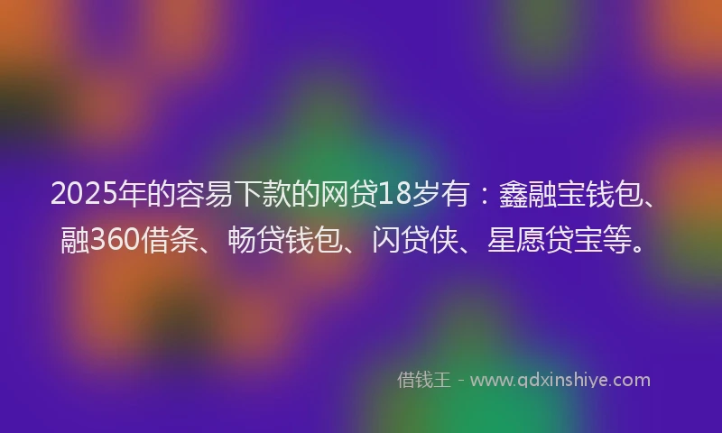 2025年的容易下款的网贷18岁有：鑫融宝钱包、融360借条、畅贷钱包、闪贷侠、星愿贷宝等。