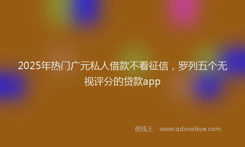 2025年热门广元私人借款不看征信，罗列五个无视评分的贷款app
