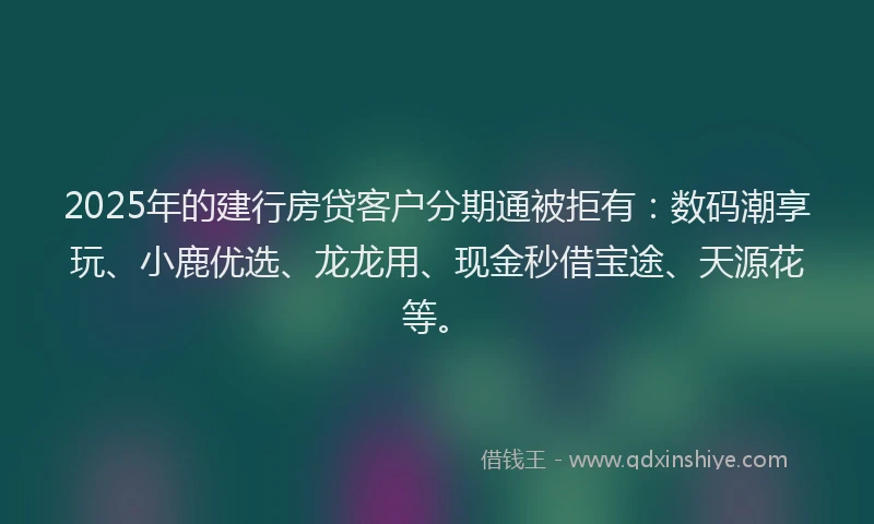 2025年的建行房贷客户分期通被拒有：数码潮享玩、小鹿优选、龙龙用、现金秒借宝途、天源花等。