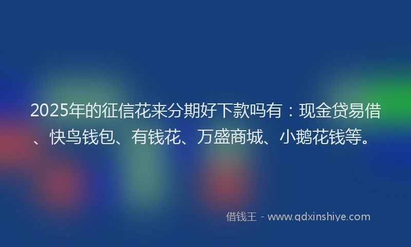 2025年的征信花来分期好下款吗有：现金贷易借、快鸟钱包、有钱花、万盛商城、小鹅花钱等。