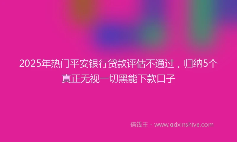 2025年热门平安银行贷款评估不通过，归纳5个真正无视一切黑能下款口子