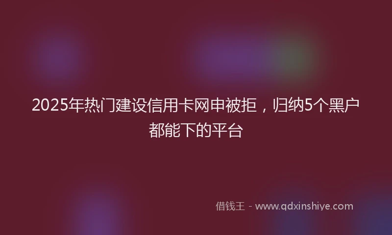 2025年热门建设信用卡网申被拒，归纳5个黑户都能下的平台