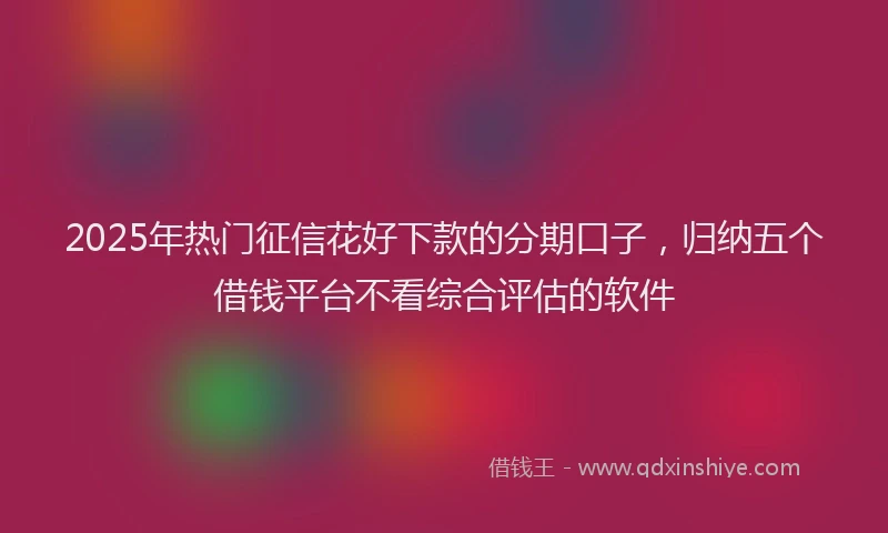 2025年热门征信花好下款的分期口子，归纳五个借钱平台不看综合评估的软件
