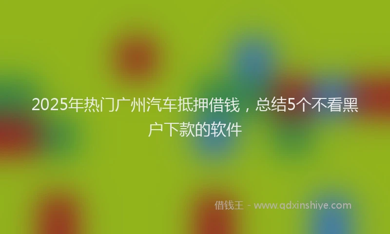 2025年热门广州汽车抵押借钱，总结5个不看黑户下款的软件
