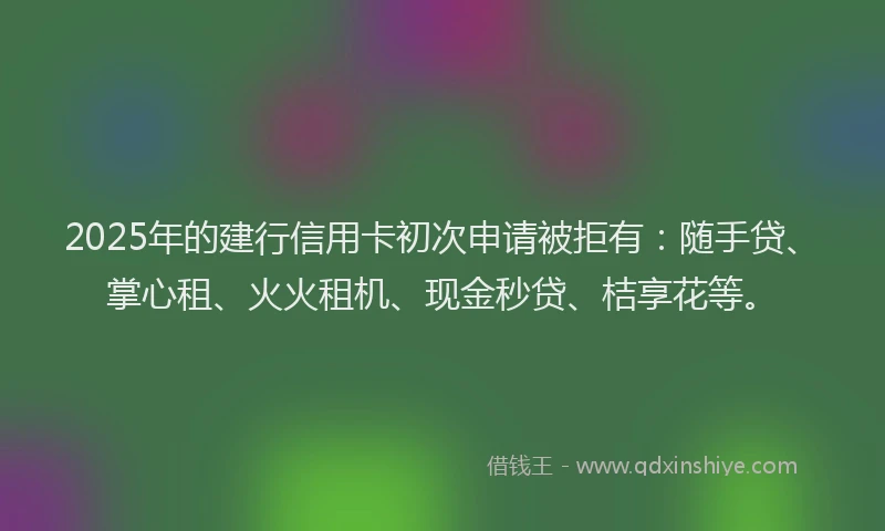 2025年的建行信用卡初次申请被拒有：随手贷、掌心租、火火租机、现金秒贷、桔享花等。
