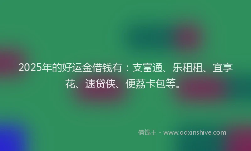 2025年的好运金借钱有：支富通、乐租租、宜享花、速贷侠、便荔卡包等。
