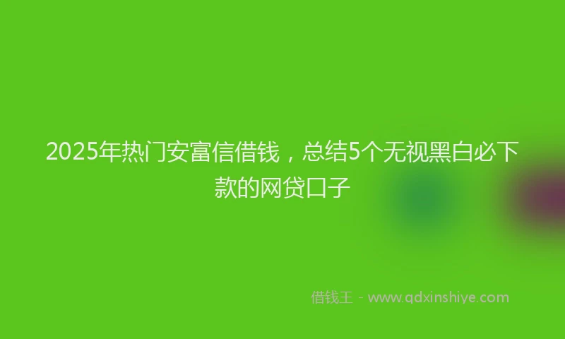 2025年热门安富信借钱，总结5个无视黑白必下款的网贷口子