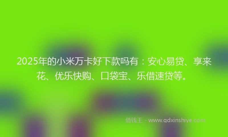 2025年的小米万卡好下款吗有：安心易贷、享来花、优乐快购、口袋宝、乐借速贷等。