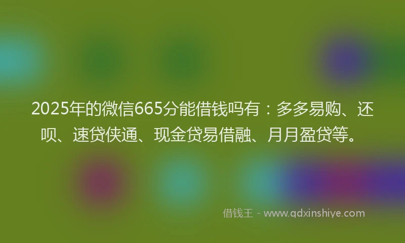 2025年的微信665分能借钱吗有：多多易购、还呗、速贷侠通、现金贷易借融、月月盈贷等。