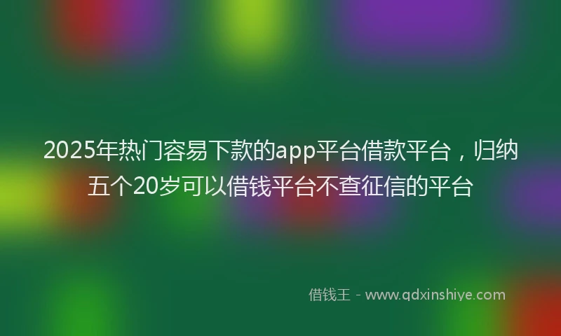 2025年热门容易下款的app平台借款平台，归纳五个20岁可以借钱平台不查征信的平台