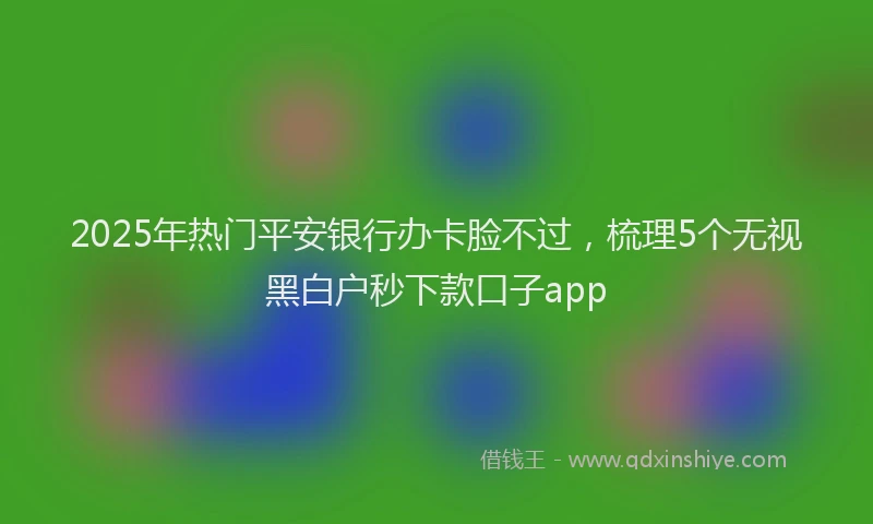 2025年热门平安银行办卡脸不过，梳理5个无视黑白户秒下款口子app