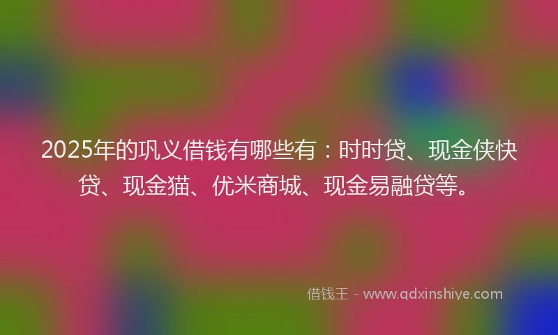 2025年的巩义借钱有哪些有：时时贷、现金侠快贷、现金猫、优米商城、现金易融贷等。
