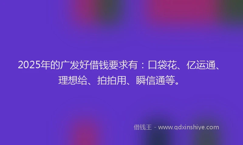 2025年的广发好借钱要求有：口袋花、亿运通、理想给、拍拍用、瞬信通等。