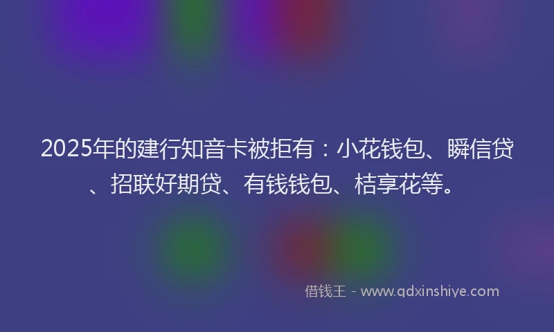 2025年的建行知音卡被拒有：小花钱包、瞬信贷、招联好期贷、有钱钱包、桔享花等。