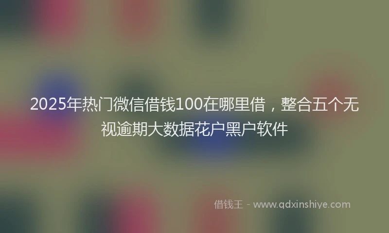 2025年热门微信借钱100在哪里借，整合五个无视逾期大数据花户黑户软件