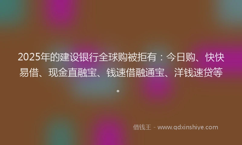 2025年的建设银行全球购被拒有：今日购、快快易借、现金直融宝、钱速借融通宝、洋钱速贷等。