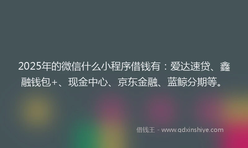 2025年的微信什么小程序借钱有：爱达速贷、鑫融钱包+、现金中心、京东金融、蓝鲸分期等。