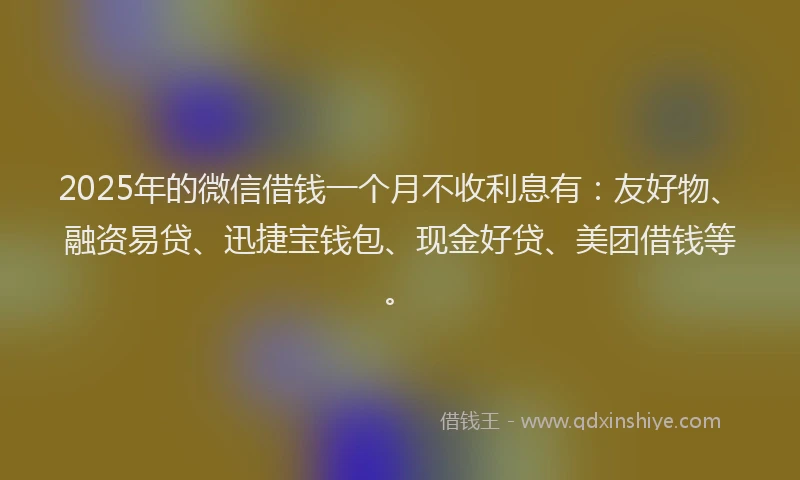 2025年的微信借钱一个月不收利息有：友好物、融资易贷、迅捷宝钱包、现金好贷、美团借钱等。