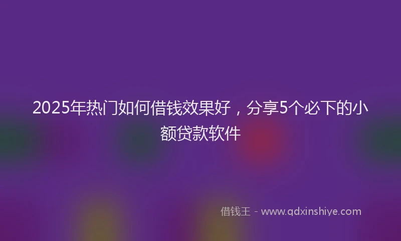 2025年热门如何借钱效果好，分享5个必下的小额贷款软件