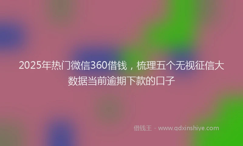 2025年热门微信360借钱，梳理五个无视征信大数据当前逾期下款的口子