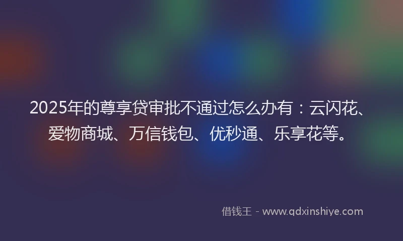 2025年的尊享贷审批不通过怎么办有：云闪花、爱物商城、万信钱包、优秒通、乐享花等。