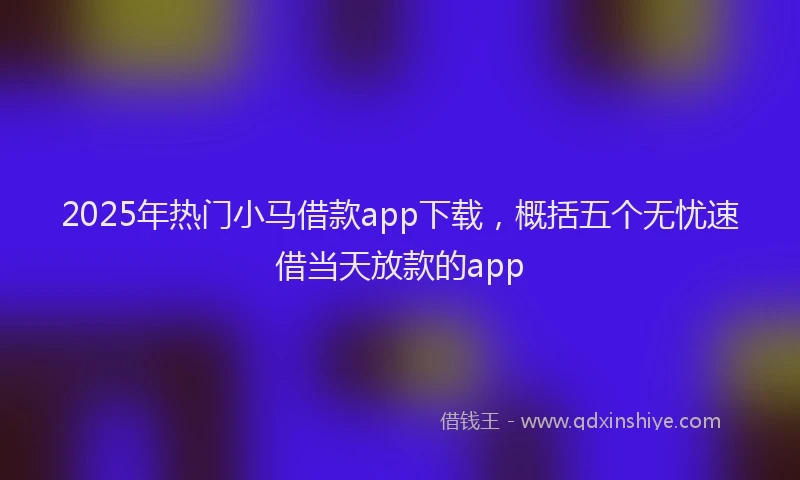 2025年热门小马借款app下载，概括五个无忧速借当天放款的app