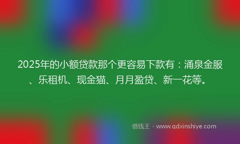 2025年的小额贷款那个更容易下款有：涌泉金服、乐租机、现金猫、月月盈贷、新一花等。