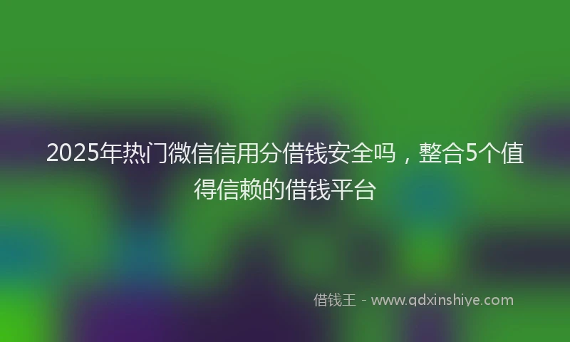2025年热门微信信用分借钱安全吗，整合5个值得信赖的借钱平台