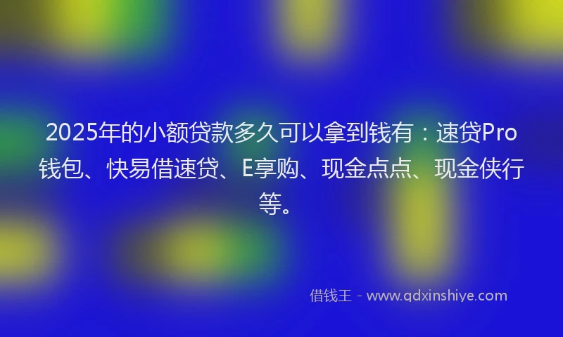 2025年的小额贷款多久可以拿到钱有：速贷Pro钱包、快易借速贷、E享购、现金点点、现金侠行等。