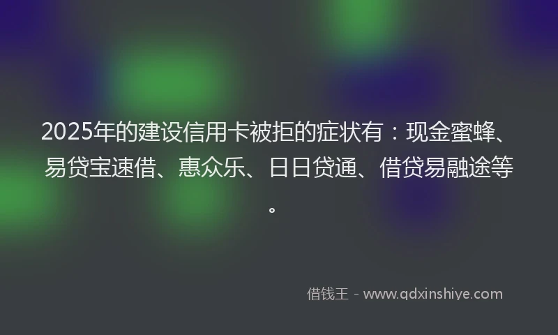 2025年的建设信用卡被拒的症状有：现金蜜蜂、易贷宝速借、惠众乐、日日贷通、借贷易融途等。