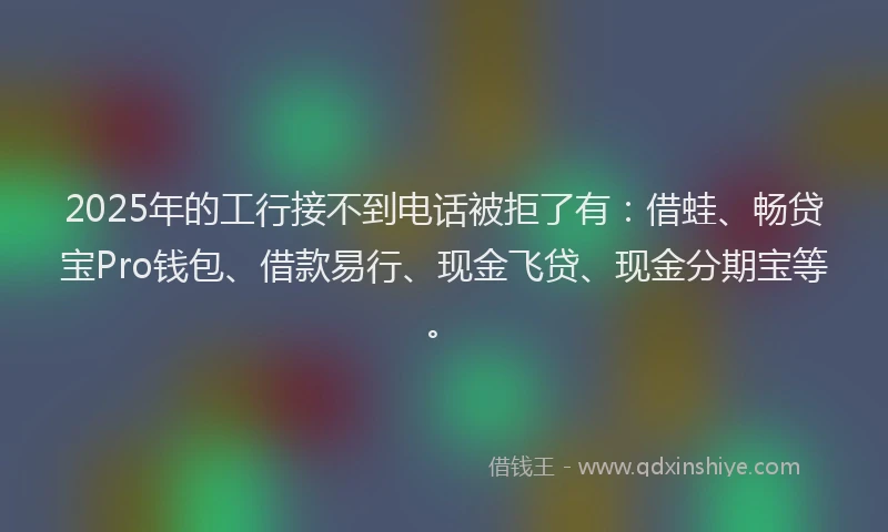 2025年的工行接不到电话被拒了有：借蛙、畅贷宝Pro钱包、借款易行、现金飞贷、现金分期宝等。