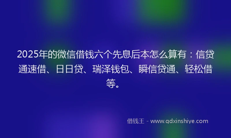 2025年的微信借钱六个先息后本怎么算有：信贷通速借、日日贷、瑞泽钱包、瞬信贷通、轻松借等。