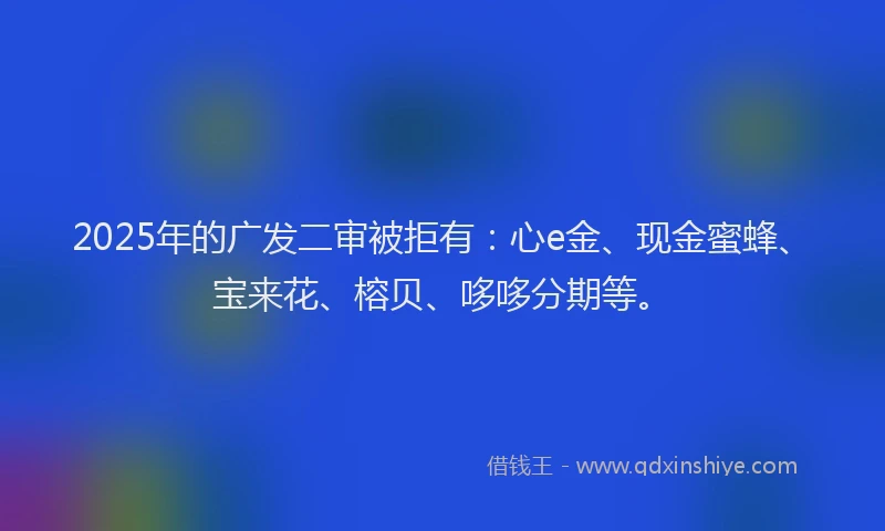 2025年的广发二审被拒有：心e金、现金蜜蜂、宝来花、榕贝、哆哆分期等。